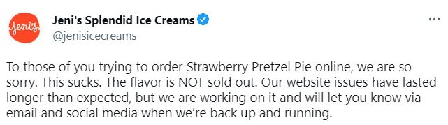 Jeni's Splendid Ice Cream twitter post that reads, To those of you trying to order Strawberry Pretzel Pie online, we are so sorry. This sucks. The flavor is NOT sold out. Our website issues have lasted longer than expected, but we are working on it and will let you know via email and social media when we’re back up and running.